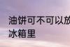 油饼可不可以放冰箱里 油饼能不能放冰箱里