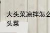 大头菜凉拌怎么做好吃 如何做凉拌大头菜