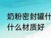 奶粉密封罐什么材质好 奶粉密封罐用什么材质好