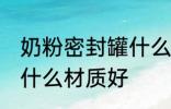 奶粉密封罐什么材质好 奶粉密封罐用什么材质好