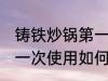 铸铁炒锅第一次使用清洗 铸铁炒锅第一次使用如何清洗