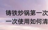 铸铁炒锅第一次使用清洗 铸铁炒锅第一次使用如何清洗
