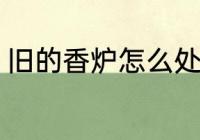 旧的香炉怎么处理 旧的香炉处理方法