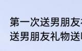 第一次送男朋友礼物送什么好 第一次送男朋友礼物送哪些好