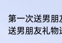 第一次送男朋友礼物送什么好 第一次送男朋友礼物送哪些好