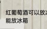 红葡萄酒可以放冰箱吗 红葡萄酒能不能放冰箱
