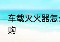 车载灭火器怎么选 车载灭火器如何选购