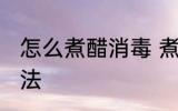 怎么煮醋消毒 煮白醋消毒家常简易做法