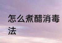 怎么煮醋消毒 煮白醋消毒家常简易做法