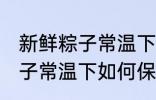 新鲜粽子常温下怎么保存最好 新鲜粽子常温下如何保存最好
