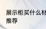展示柜买什么材质的好 展示柜的材质推荐