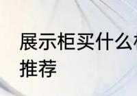 展示柜买什么材质的好 展示柜的材质推荐