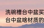 洗碗槽台中盆买什么材质的好 洗碗槽台中盆啥材质的比较好