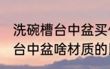 洗碗槽台中盆买什么材质的好 洗碗槽台中盆啥材质的比较好