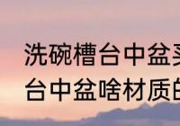 洗碗槽台中盆买什么材质的好 洗碗槽台中盆啥材质的比较好