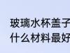 玻璃水杯盖子用什么材质 玻璃杯杯盖什么材料最好