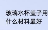 玻璃水杯盖子用什么材质 玻璃杯杯盖什么材料最好