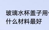 玻璃水杯盖子用什么材质 玻璃杯杯盖什么材料最好