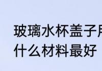 玻璃水杯盖子用什么材质 玻璃杯杯盖什么材料最好