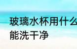 玻璃水杯用什么洗干净 玻璃水杯用啥能洗干净