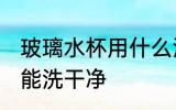 玻璃水杯用什么洗干净 玻璃水杯用啥能洗干净