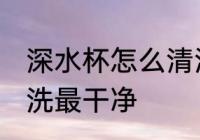 深水杯怎么清洗最干净 深水杯如何清洗最干净