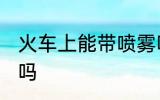 火车上能带喷雾吗 火车上可以带喷雾吗