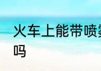 火车上能带喷雾吗 火车上可以带喷雾吗